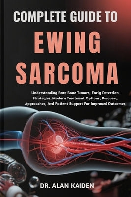 Complete Guide to Ewing Sarcoma: Understanding Rare Bone Tumors, Early Detection Strategies, Modern Treatment Options, Recovery Approaches, And Patien by Kaiden, Alan