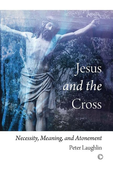 Jesus and the Cross: Necessity, Meaning, and Atonement by Laughlin, Peter