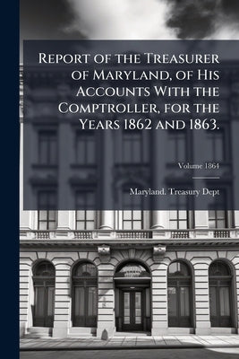 Report of the Treasurer of Maryland, of His Accounts With the Comptroller, for the Years 1862 and 1863.; Volume 1864 by Dept, Maryland Treasury