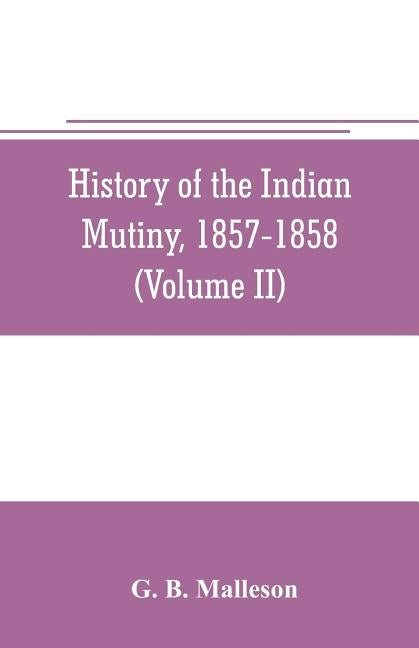 History of the Indian mutiny, 1857-1858. Commencing from the close of the second volume of Sir John Kaye's History of the Sepoy war (Volume II) by B. Malleson, G.