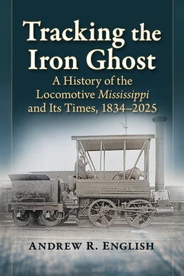 Tracking the Iron Ghost: A History of the Locomotive Mississippi and Its Times, 1834-2025 by English, Andrew R.