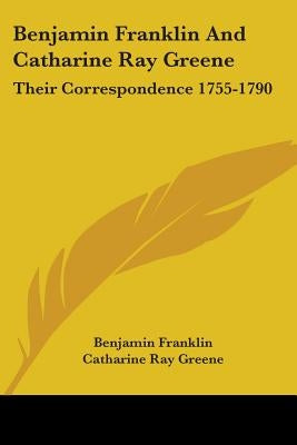 Benjamin Franklin And Catharine Ray Greene: Their Correspondence 1755-1790 by Franklin, Benjamin