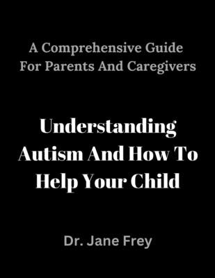 A Comprehensive Guide For Parents And Caregivers: Understanding Autism And How To Help Your Child. by Frey, Jane