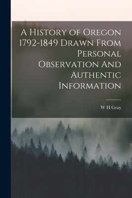 A History of Oregon 1792-1849 Drawn From Personal Observation And Authentic Information by Gray, W. H.