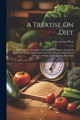A Treatise On Diet: With a View to Establish, On Practical Grounds, a System of Rules, for the Prevention and Cure of the Diseases Inciden by Paris, John Ayrton