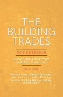 The Building Trades Pocketbook - A Handy Manual of Reference on Building Construction: Including Structural Design, Masonry, Bricklaying, Carpentry, J by Anon