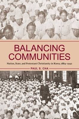 Balancing Communities: Nation, State, and Protestant Christianity in Korea, 1884-1942 by Cha, Paul S.