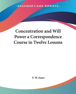 Concentration and Will Power a Correspondence Course in Twelve Lessons by Sears, F. W.