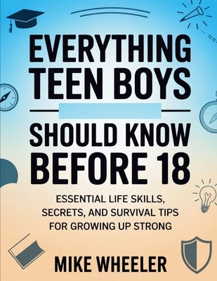 Everything Teen Boys Should Know Before 18: Essential Life Skills, Secret, And Survival Tips For Growing Up Strong by Wheeler, Mike