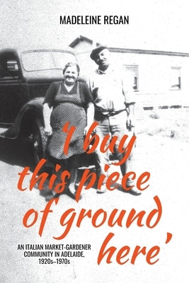 'I buy this piece of ground here': An Italian market-gardener community in Adelaide, 1920s-1970s by Regan, Madeleine