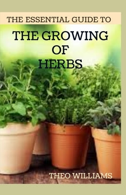The Essential Guide to the Growing of Herbs: A Complete Guide to Growing, Using, and Enjoying Different Herbs by William, Theo