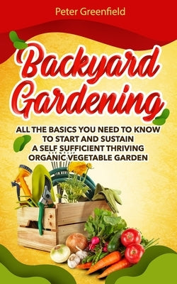 Backyard Gardening: All the basics You Need to Know to Start and Sustain a Self Sufficient Thriving Organic Vegetable Garden even if you a by Greenfield, Peter
