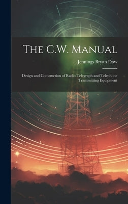 The C.W. Manual: Design and Construction of Radio Telegraph and Telephone Transmitting Equipment by Dow, Jennings Bryan