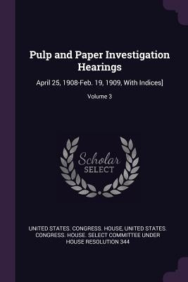 Pulp and Paper Investigation Hearings: April 25, 1908-Feb. 19, 1909, With Indices]; Volume 3 by United States Congress House