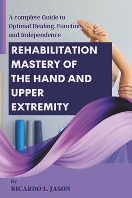 Rehabilitation Mastery of the Hand and Upper Extremity: A complete Guide to Optimal Healing, Function, and Independence by Jason, Ricardo L.