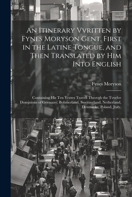 An Itinerary Vvritten by Fynes Moryson Gent. First in the Latine Tongue, and Then Translated by him Into English: Containing his ten Yeeres Travell Th by Moryson, Fynes