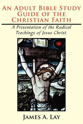 An Adult Bible Study Guide of the Christian Faith: A Presentation of the Radical Teachings of Jesus Christ. by Lay, James A.