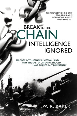 Break in the Chain - Intelligence Ignored: Military Intelligence in Vietnam and Why the Easter Offensive Should Have Turned Out Differently by Baker, W. R.