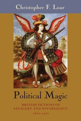 Political Magic: British Fictions of Savagery and Sovereignty, 1650-1750 by Loar, Christopher F.