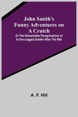 John Smith's Funny Adventures on a Crutch; Or The Remarkable Peregrinations of a One-legged Soldier after the War by F. Hill, A.