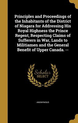 Principles and Proceedings of the Inhabitants of the District of Niagara for Addressing His Royal Highness the Prince Regent, Respecting Claims of Suf by Anonymous