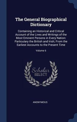 The General Biographical Dictionary: Containing an Historical and Critical Account of the Lives and Writings of the Most Eminent Persons in Every Nati by Anonymous