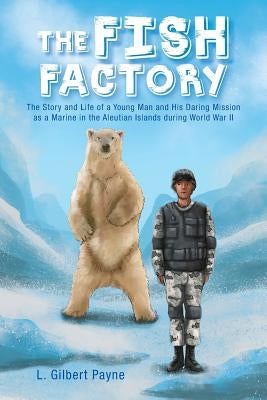 The Fish Factory: The Story and Life of a Young Man and His Daring Mission as a Marine in the Aleutian Islands During World War II by Payne, L. Gilbert