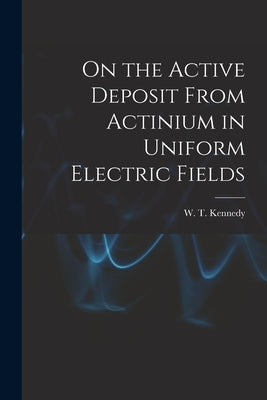 On the Active Deposit From Actinium in Uniform Electric Fields [microform] by Kennedy, W. T. (William Thomson) B.
