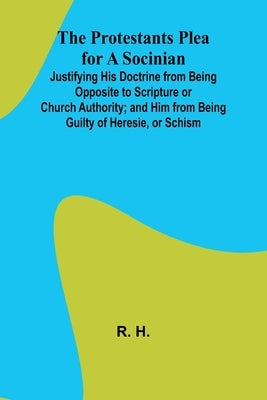 The Protestants Plea for a Socinian; Justifying His Doctrine from Being Opposite to Scripture or Church Authority; and Him from Being Guilty of Heresi by H, R.