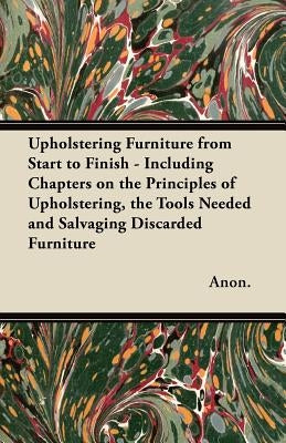 Upholstering Furniture from Start to Finish - Including Chapters on the Principles of Upholstering, the Tools Needed and Salvaging Discarded Furniture by Anon
