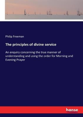 The principles of divine service: An enquiry concerning the true manner of understanding and using the order for Morning and Evening Prayer by Freeman, Philip