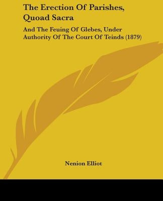 The Erection Of Parishes, Quoad Sacra: And The Feuing Of Glebes, Under Authority Of The Court Of Teinds (1879) by Elliot, Nenion