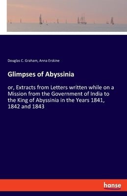 Glimpses of Abyssinia: or, Extracts from Letters written while on a Mission from the Government of India to the King of Abyssinia in the Year by Graham, Douglas C.