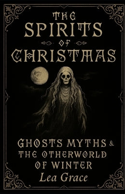 The Spirits of Christmas: Ghosts, Myths, and the Otherworld of Winter by Grace, Lea