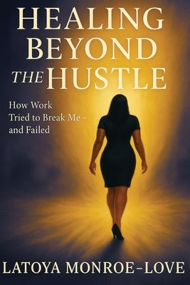Healing Beyond the Hustle: How Work Tried to Bteak Me and Failed by Monroe-Love, Latoya Faye