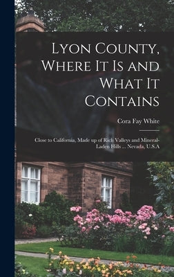 Lyon County, Where it is and What it Contains: Close to California, Made up of Rich Valleys and Mineral-laden Hills ... Nevada, U.S.A by White, Cora Fay