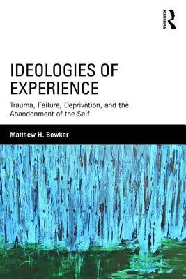 Ideologies of Experience: Trauma, Failure, Deprivation, and the Abandonment of the Self by Bowker, Matthew H.