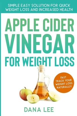 Apple Cider Vinegar For Weight Loss: Simple Easy Solution For Quick Weight Loss and Increased Health by Lee, Dana