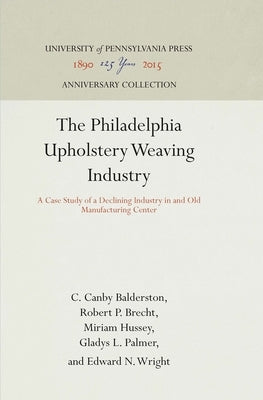 The Philadelphia Upholstery Weaving Industry: A Case Study of a Declining Industry in and Old Manufacturing Center by Balderston, C. Canby