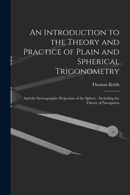 An Introduction to the Theory and Practice of Plain and Spherical Trigonometry: And the Stereographic Projection of the Sphere: Including the Theory o by Keith, Thomas