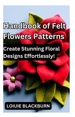 Handbook of Felt Flowers Patterns: Create Stunning Floral Designs Effortlessly by Blackburn, Loiuie