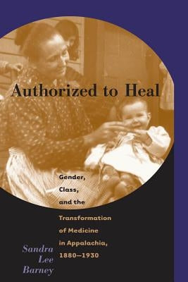 Authorized to Heal: Gender, Class & the Transformation of Medicine Appalachia, 1880 -1930 by Barney, Sandra Lee