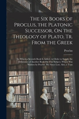 The Six Books of Proclus, the Platonic Successor, On the Theology of Plato, Tr. From the Greek: To Which a Seventh Book Is Added, in Order to Supply t by Proclus