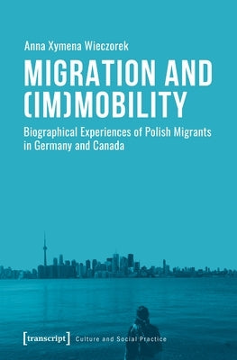 Migration and (Im)Mobility: Biographical Experiences of Polish Migrants in Germany and Canada by Wieczorek, Anna Xymena