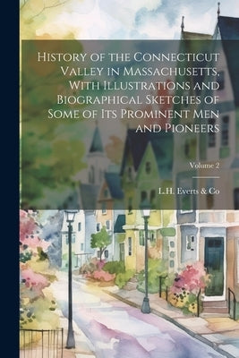 History of the Connecticut Valley in Massachusetts, With Illustrations and Biographical Sketches of Some of Its Prominent Men and Pioneers; Volume 2 by L H Everts & Co