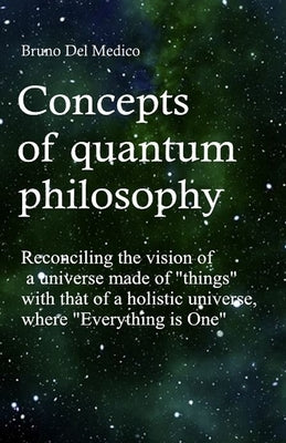 Concepts of quantum philosophy: Reconciling the vision of a universe made of "things" with that of a holistic universe, where "Everything is One". by del Medico, Bruno