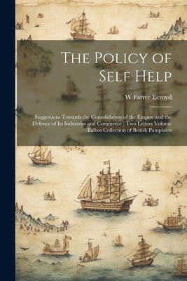 The Policy of Self Help: Suggestions Towards the Consolidation of the Empire and the Defence of its Industries and Commerce: two Letters Volume by Ecroyd, W. Farrer B. 1827