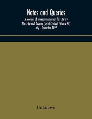Notes And Queries; A Medium Of Intercommunication For Literary Men, General Readers (Eighth Series) (Volume Xii) July - December 1897 by Unknown