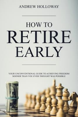 How to Retire Early: Your Unconventional Guide to Achieving Freedom Sooner Than You Ever Thought Was Possible by Holloway, Andrew
