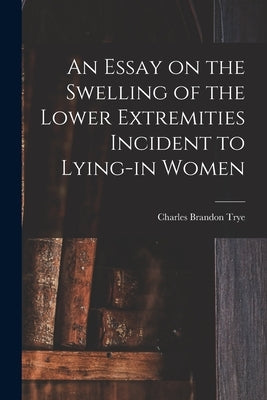 An Essay on the Swelling of the Lower Extremities Incident to Lying-in Women by Trye, Charles Brandon